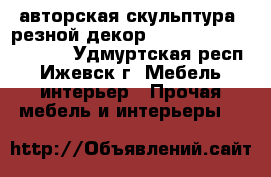 авторская скульптура, резной декор                     . - Удмуртская респ., Ижевск г. Мебель, интерьер » Прочая мебель и интерьеры   